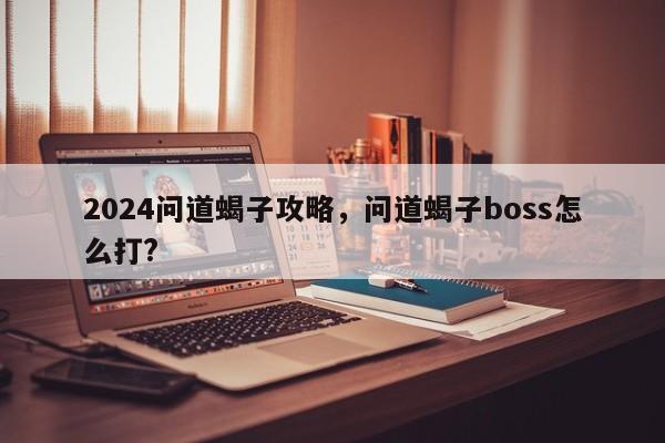 2024问道蝎子攻略，问道蝎子boss怎么打?