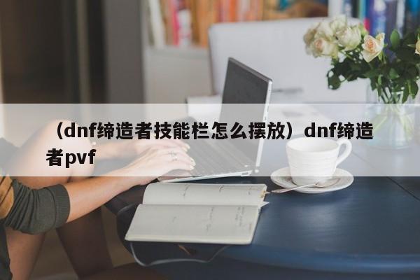 （dnf缔造者技能栏怎么摆放）dnf缔造者pvf