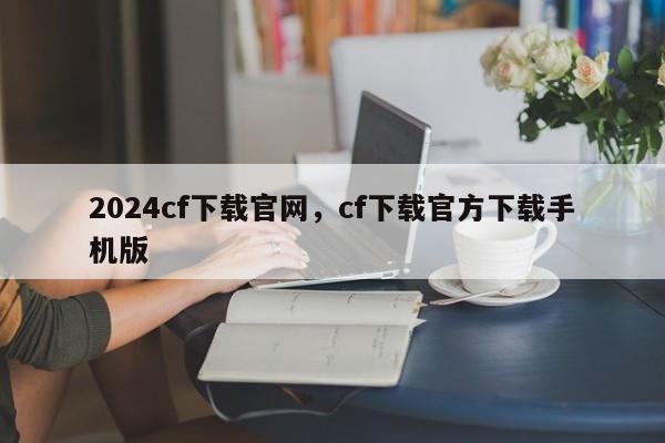 2024cf下载官网，cf下载官方下载手机版