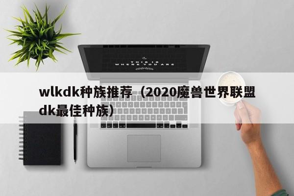 wlkdk种族推荐（2020魔兽世界联盟dk最佳种族）