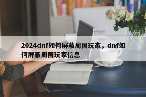 2024dnf如何屏蔽周围玩家，dnf如何屏蔽周围玩家信息