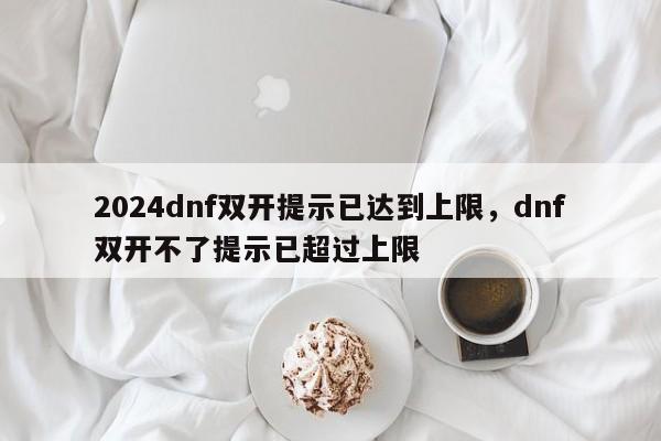 2024dnf双开提示已达到上限，dnf双开不了提示已超过上限