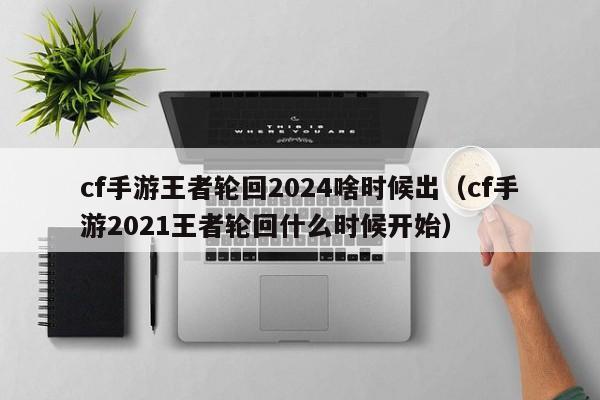 cf手游王者轮回2024啥时候出（cf手游2021王者轮回什么时候开始）