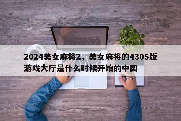 2024美女麻将2，美女麻将的4305版游戏大厅是什么时候开始的中国