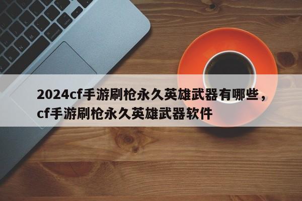 2024cf手游刷枪永久英雄武器有哪些，cf手游刷枪永久英雄武器软件