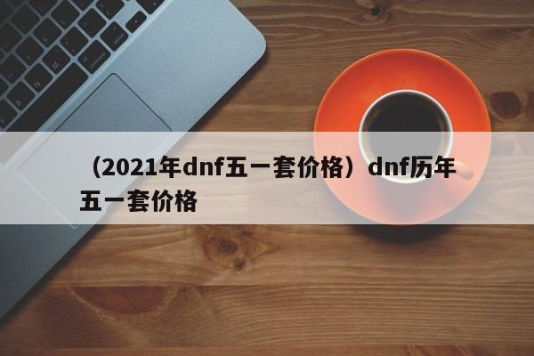 （2021年dnf五一套价格）dnf历年五一套价格