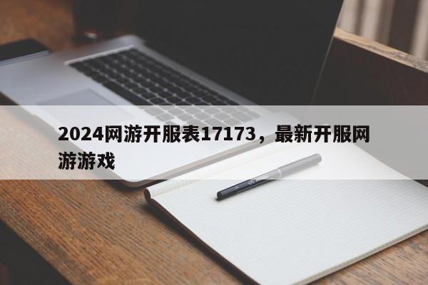 2024网游开服表17173，最新开服网游游戏