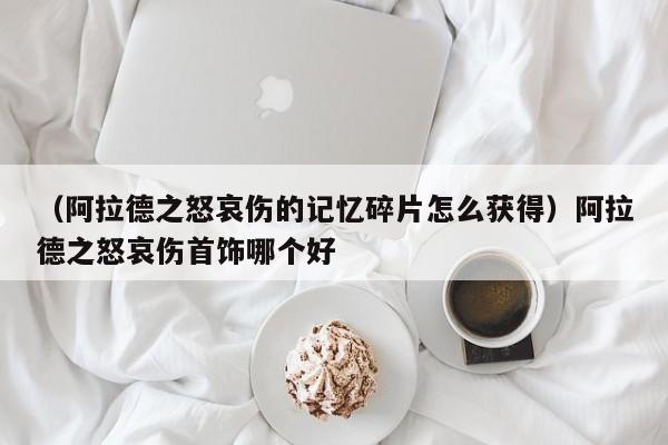 （阿拉德之怒哀伤的记忆碎片怎么获得）阿拉德之怒哀伤首饰哪个好