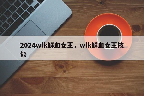 2024wlk鲜血女王，wlk鲜血女王技能