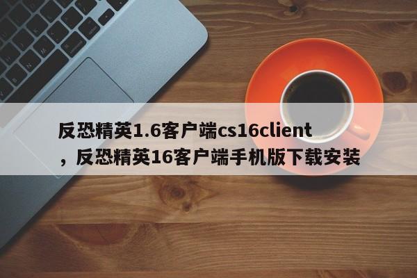 反恐精英1.6客户端cs16client，反恐精英16客户端手机版下载安装