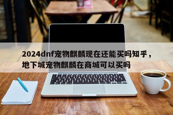 2024dnf宠物麒麟现在还能买吗知乎，地下城宠物麒麟在商城可以买吗