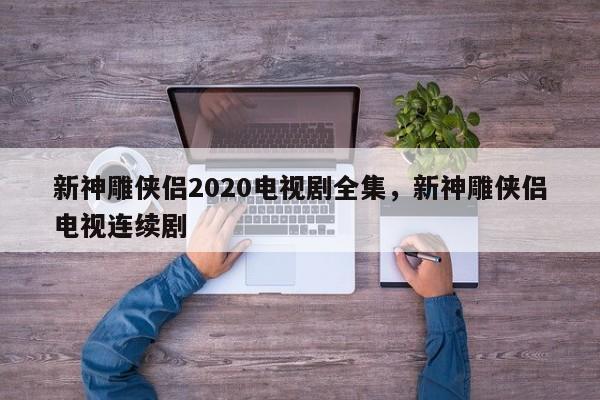 新神雕侠侣2020电视剧全集，新神雕侠侣电视连续剧