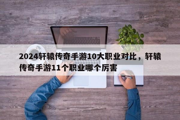 2024轩辕传奇手游10大职业对比，轩辕传奇手游11个职业哪个厉害