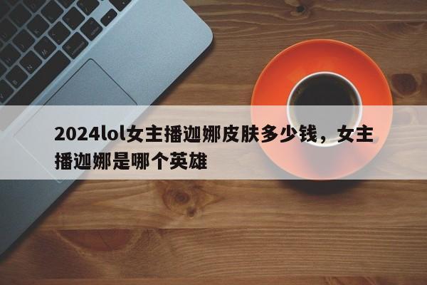 2024lol女主播迦娜皮肤多少钱，女主播迦娜是哪个英雄