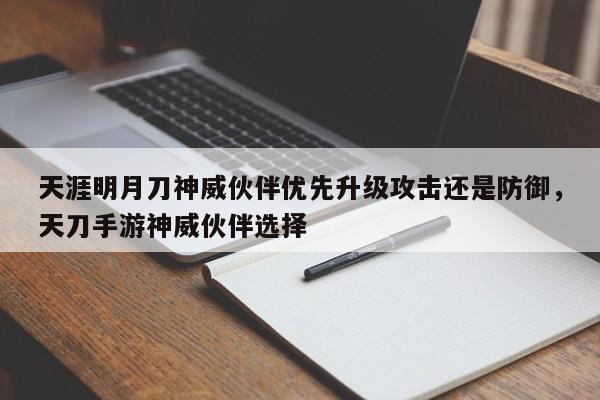 天涯明月刀神威伙伴优先升级攻击还是防御，天刀手游神威伙伴选择