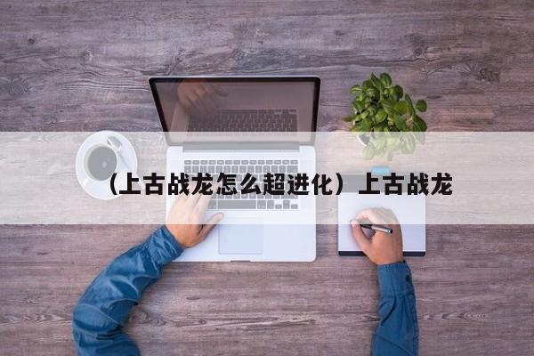 （上古战龙怎么超进化）上古战龙