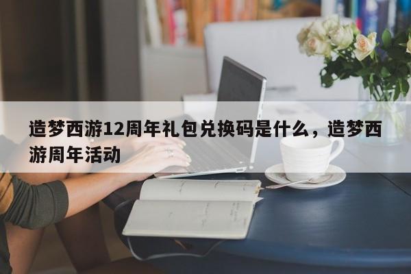 造梦西游12周年礼包兑换码是什么，造梦西游周年活动