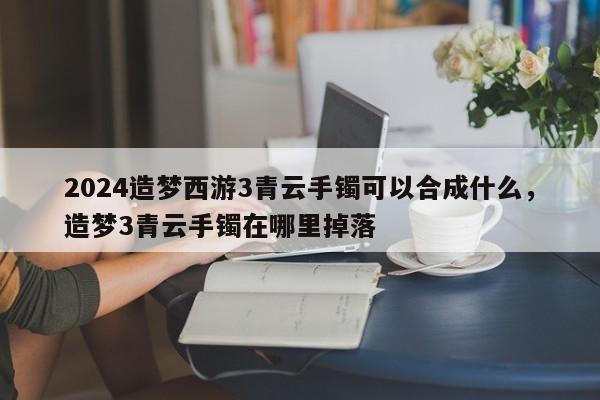 2024造梦西游3青云手镯可以合成什么，造梦3青云手镯在哪里掉落