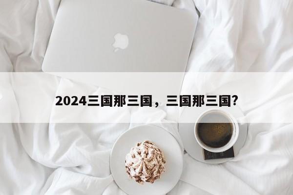 2024三国那三国，三国那三国?