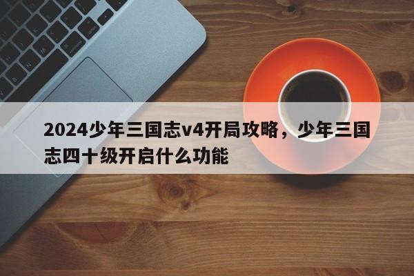 2024少年三国志v4开局攻略，少年三国志四十级开启什么功能