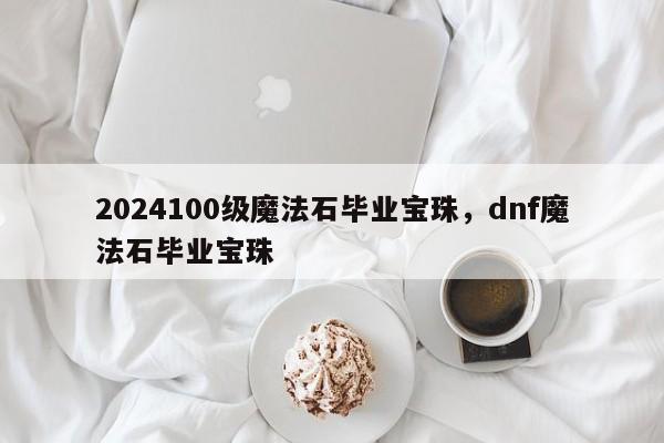 2024100级魔法石毕业宝珠，dnf魔法石毕业宝珠