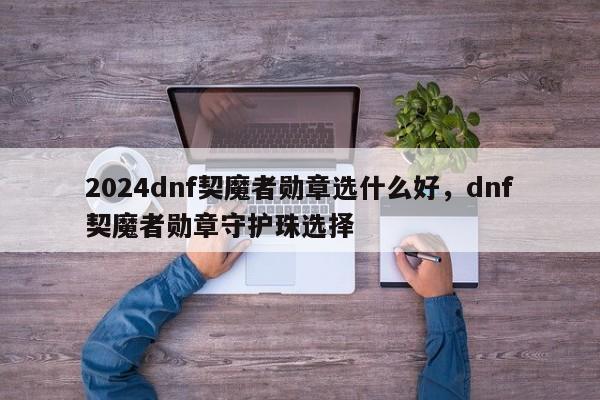 2024dnf契魔者勋章选什么好，dnf契魔者勋章守护珠选择