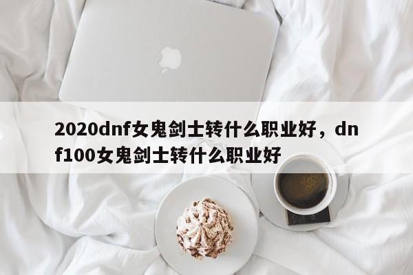 2020dnf女鬼剑士转什么职业好，dnf100女鬼剑士转什么职业好