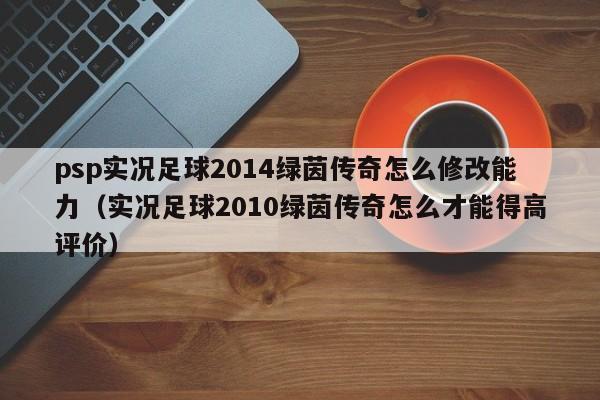 psp实况足球2014绿茵传奇怎么修改能力（实况足球2010绿茵传奇怎么才能得高评价）