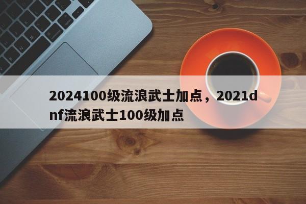 2024100级流浪武士加点，2021dnf流浪武士100级加点