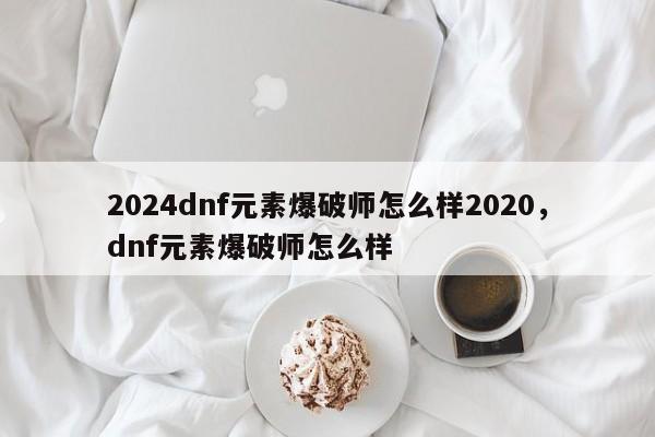 2024dnf元素爆破师怎么样2020，dnf元素爆破师怎么样