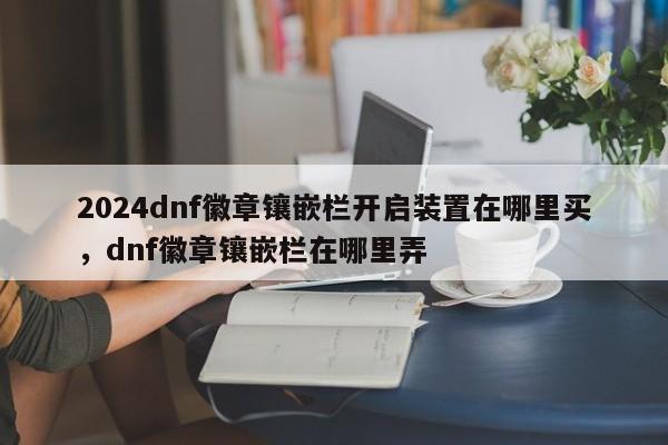 2024dnf徽章镶嵌栏开启装置在哪里买，dnf徽章镶嵌栏在哪里弄