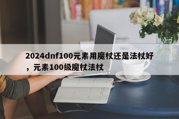 2024dnf100元素用魔杖还是法杖好，元素100级魔杖法杖