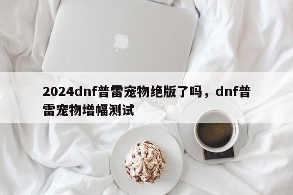 2024dnf普雷宠物绝版了吗，dnf普雷宠物增幅测试