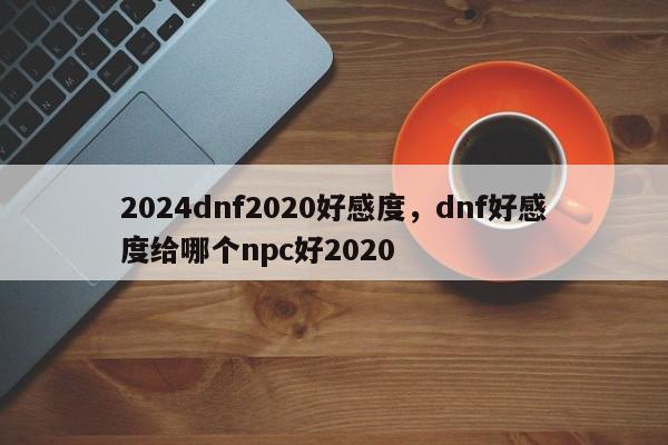 2024dnf2020好感度，dnf好感度给哪个npc好2020