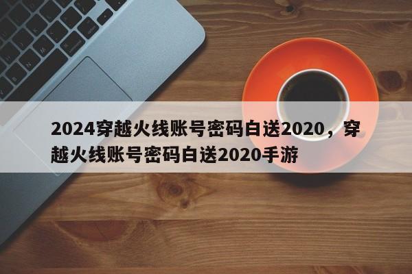 2024穿越火线账号密码白送2020，穿越火线账号密码白送2020手游