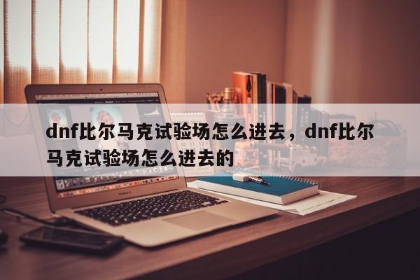 dnf比尔马克试验场怎么进去，dnf比尔马克试验场怎么进去的