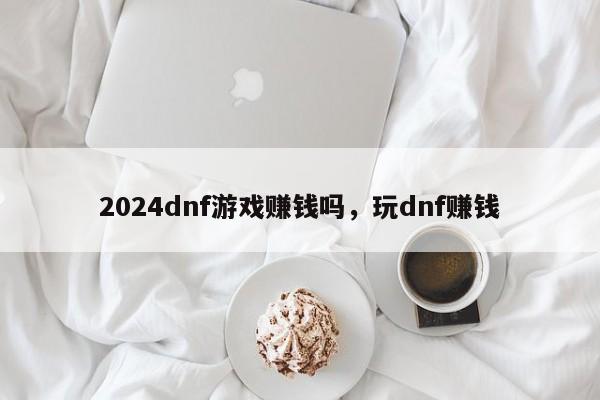 2024dnf游戏赚钱吗，玩dnf赚钱