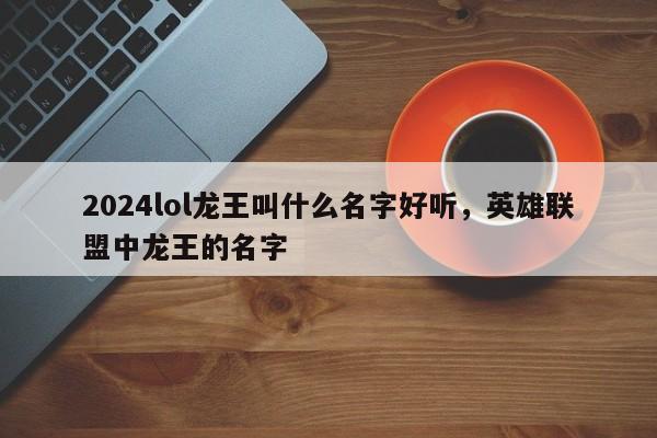 2024lol龙王叫什么名字好听，英雄联盟中龙王的名字