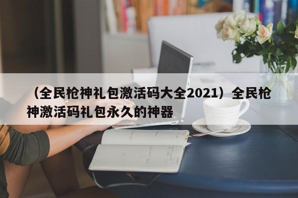 （全民枪神礼包激活码大全2021）全民枪神激活码礼包永久的神器