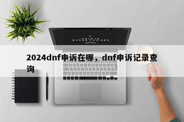 2024dnf申诉在哪，dnf申诉记录查询