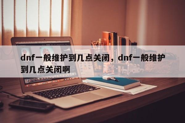 dnf一般维护到几点关闭，dnf一般维护到几点关闭啊