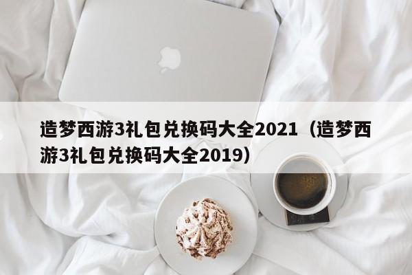 造梦西游3礼包兑换码大全2021（造梦西游3礼包兑换码大全2019）