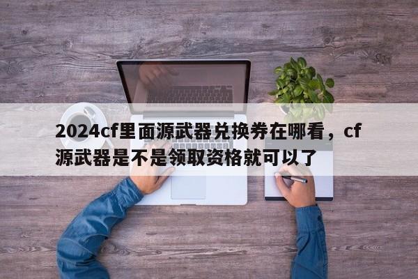 2024cf里面源武器兑换券在哪看，cf源武器是不是领取资格就可以了