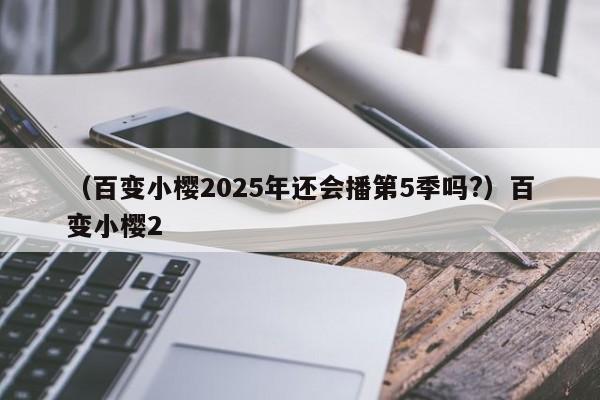 （百变小樱2025年还会播第5季吗?）百变小樱2