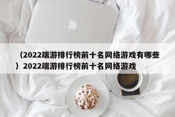 （2022端游排行榜前十名网络游戏有哪些）2022端游排行榜前十名网络游戏