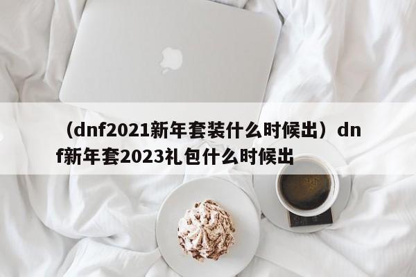 （dnf2021新年套装什么时候出）dnf新年套2023礼包什么时候出