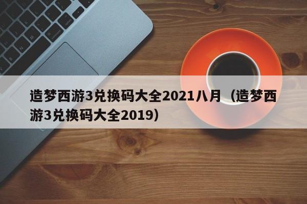 造梦西游3兑换码大全2021八月（造梦西游3兑换码大全2019）