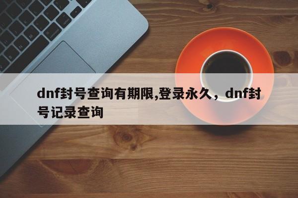 dnf封号查询有期限,登录永久，dnf封号记录查询