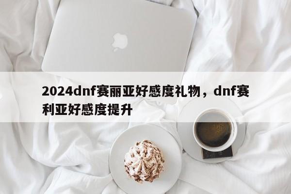 2024dnf赛丽亚好感度礼物，dnf赛利亚好感度提升