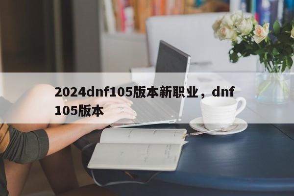 2024dnf105版本新职业，dnf 105版本